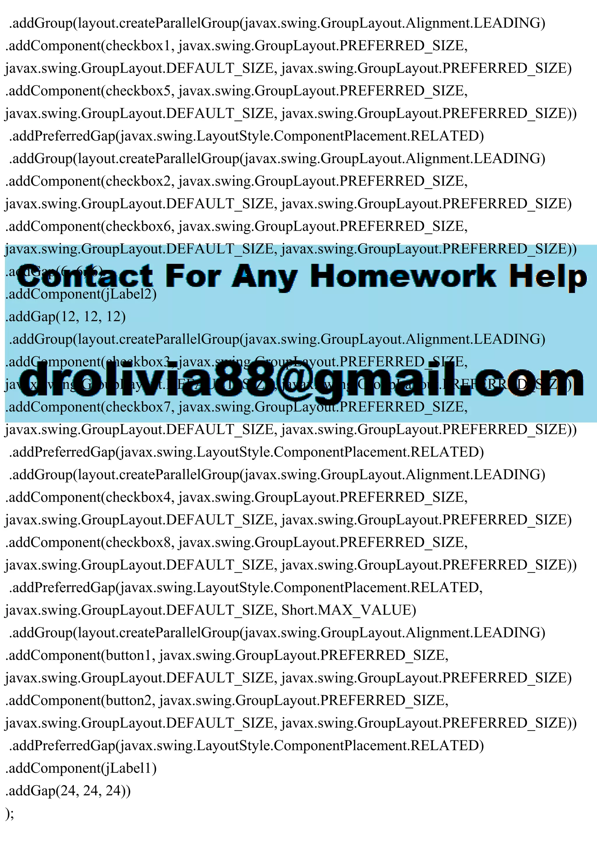 .addGroup(layout.createParallelGroup(javax.swing.GroupLayout.Alignment.LEADING)
.addComponent(checkbox1, javax.swing.GroupLayout.PREFERRED_SIZE,
javax.swing.GroupLayout.DEFAULT_SIZE, javax.swing.GroupLayout.PREFERRED_SIZE)
.addComponent(checkbox5, javax.swing.GroupLayout.PREFERRED_SIZE,
javax.swing.GroupLayout.DEFAULT_SIZE, javax.swing.GroupLayout.PREFERRED_SIZE))
.addPreferredGap(javax.swing.LayoutStyle.ComponentPlacement.RELATED)
.addGroup(layout.createParallelGroup(javax.swing.GroupLayout.Alignment.LEADING)
.addComponent(checkbox2, javax.swing.GroupLayout.PREFERRED_SIZE,
javax.swing.GroupLayout.DEFAULT_SIZE, javax.swing.GroupLayout.PREFERRED_SIZE)
.addComponent(checkbox6, javax.swing.GroupLayout.PREFERRED_SIZE,
javax.swing.GroupLayout.DEFAULT_SIZE, javax.swing.GroupLayout.PREFERRED_SIZE))
.addGap(6, 6, 6)
.addComponent(jLabel2)
.addGap(12, 12, 12)
.addGroup(layout.createParallelGroup(javax.swing.GroupLayout.Alignment.LEADING)
.addComponent(checkbox3, javax.swing.GroupLayout.PREFERRED_SIZE,
javax.swing.GroupLayout.DEFAULT_SIZE, javax.swing.GroupLayout.PREFERRED_SIZE)
.addComponent(checkbox7, javax.swing.GroupLayout.PREFERRED_SIZE,
javax.swing.GroupLayout.DEFAULT_SIZE, javax.swing.GroupLayout.PREFERRED_SIZE))
.addPreferredGap(javax.swing.LayoutStyle.ComponentPlacement.RELATED)
.addGroup(layout.createParallelGroup(javax.swing.GroupLayout.Alignment.LEADING)
.addComponent(checkbox4, javax.swing.GroupLayout.PREFERRED_SIZE,
javax.swing.GroupLayout.DEFAULT_SIZE, javax.swing.GroupLayout.PREFERRED_SIZE)
.addComponent(checkbox8, javax.swing.GroupLayout.PREFERRED_SIZE,
javax.swing.GroupLayout.DEFAULT_SIZE, javax.swing.GroupLayout.PREFERRED_SIZE))
.addPreferredGap(javax.swing.LayoutStyle.ComponentPlacement.RELATED,
javax.swing.GroupLayout.DEFAULT_SIZE, Short.MAX_VALUE)
.addGroup(layout.createParallelGroup(javax.swing.GroupLayout.Alignment.LEADING)
.addComponent(button1, javax.swing.GroupLayout.PREFERRED_SIZE,
javax.swing.GroupLayout.DEFAULT_SIZE, javax.swing.GroupLayout.PREFERRED_SIZE)
.addComponent(button2, javax.swing.GroupLayout.PREFERRED_SIZE,
javax.swing.GroupLayout.DEFAULT_SIZE, javax.swing.GroupLayout.PREFERRED_SIZE))
.addPreferredGap(javax.swing.LayoutStyle.ComponentPlacement.RELATED)
.addComponent(jLabel1)
.addGap(24, 24, 24))
);
 