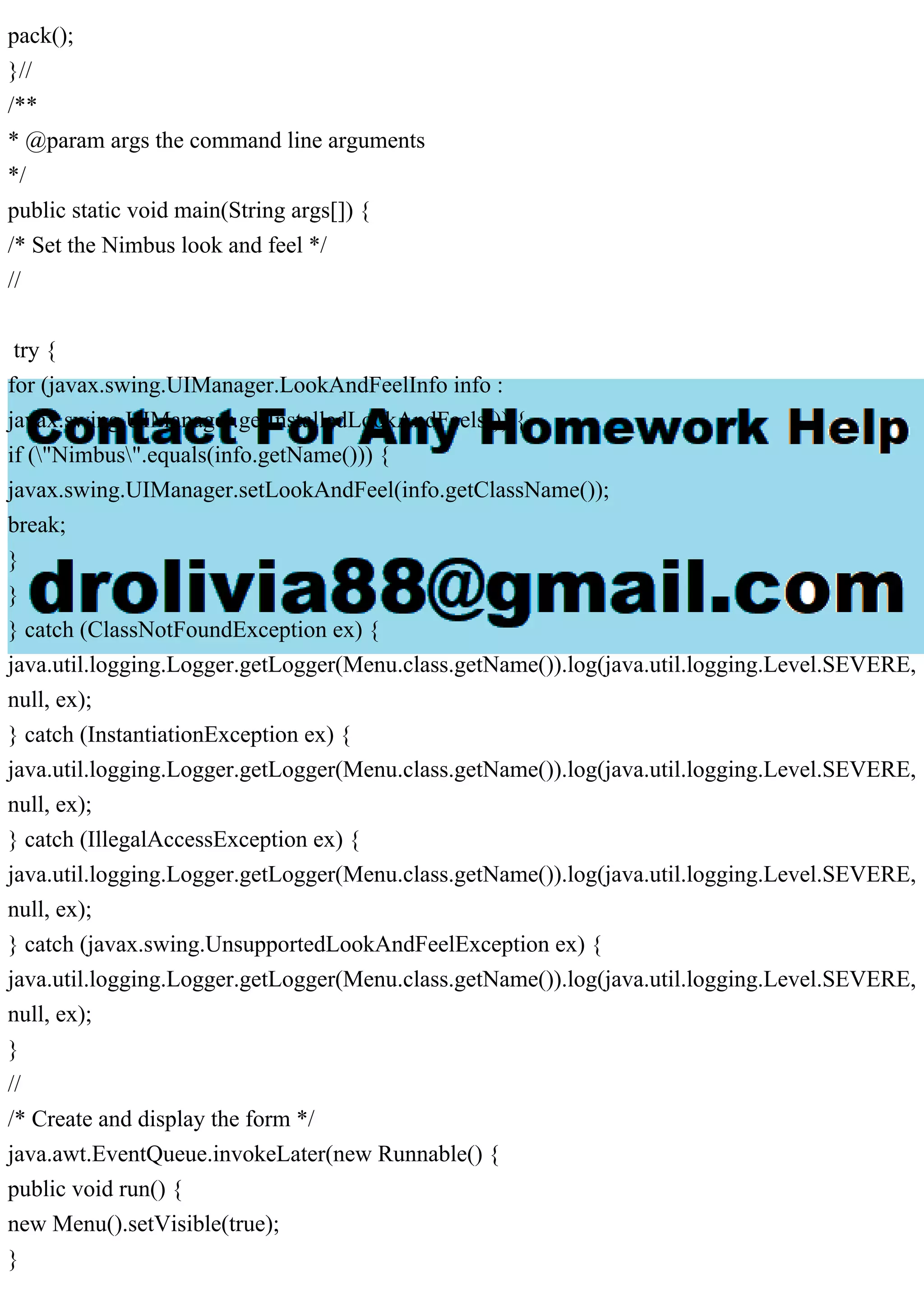pack();
}//
/**
* @param args the command line arguments
*/
public static void main(String args[]) {
/* Set the Nimbus look and feel */
//
try {
for (javax.swing.UIManager.LookAndFeelInfo info :
javax.swing.UIManager.getInstalledLookAndFeels()) {
if ("Nimbus".equals(info.getName())) {
javax.swing.UIManager.setLookAndFeel(info.getClassName());
break;
}
}
} catch (ClassNotFoundException ex) {
java.util.logging.Logger.getLogger(Menu.class.getName()).log(java.util.logging.Level.SEVERE,
null, ex);
} catch (InstantiationException ex) {
java.util.logging.Logger.getLogger(Menu.class.getName()).log(java.util.logging.Level.SEVERE,
null, ex);
} catch (IllegalAccessException ex) {
java.util.logging.Logger.getLogger(Menu.class.getName()).log(java.util.logging.Level.SEVERE,
null, ex);
} catch (javax.swing.UnsupportedLookAndFeelException ex) {
java.util.logging.Logger.getLogger(Menu.class.getName()).log(java.util.logging.Level.SEVERE,
null, ex);
}
//
/* Create and display the form */
java.awt.EventQueue.invokeLater(new Runnable() {
public void run() {
new Menu().setVisible(true);
}
 