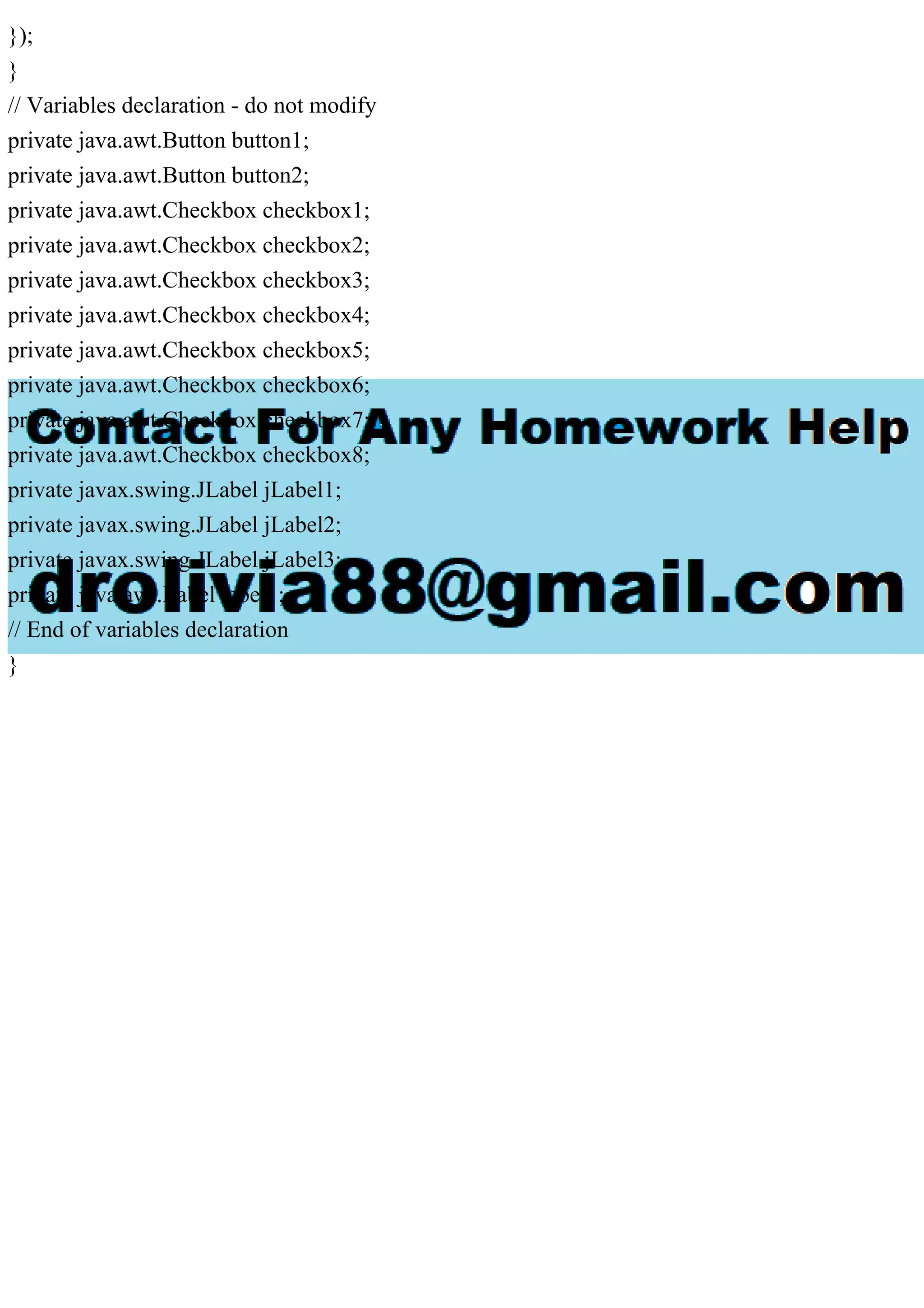 });
}
// Variables declaration - do not modify
private java.awt.Button button1;
private java.awt.Button button2;
private java.awt.Checkbox checkbox1;
private java.awt.Checkbox checkbox2;
private java.awt.Checkbox checkbox3;
private java.awt.Checkbox checkbox4;
private java.awt.Checkbox checkbox5;
private java.awt.Checkbox checkbox6;
private java.awt.Checkbox checkbox7;
private java.awt.Checkbox checkbox8;
private javax.swing.JLabel jLabel1;
private javax.swing.JLabel jLabel2;
private javax.swing.JLabel jLabel3;
private java.awt.Label label1;
// End of variables declaration
}
 