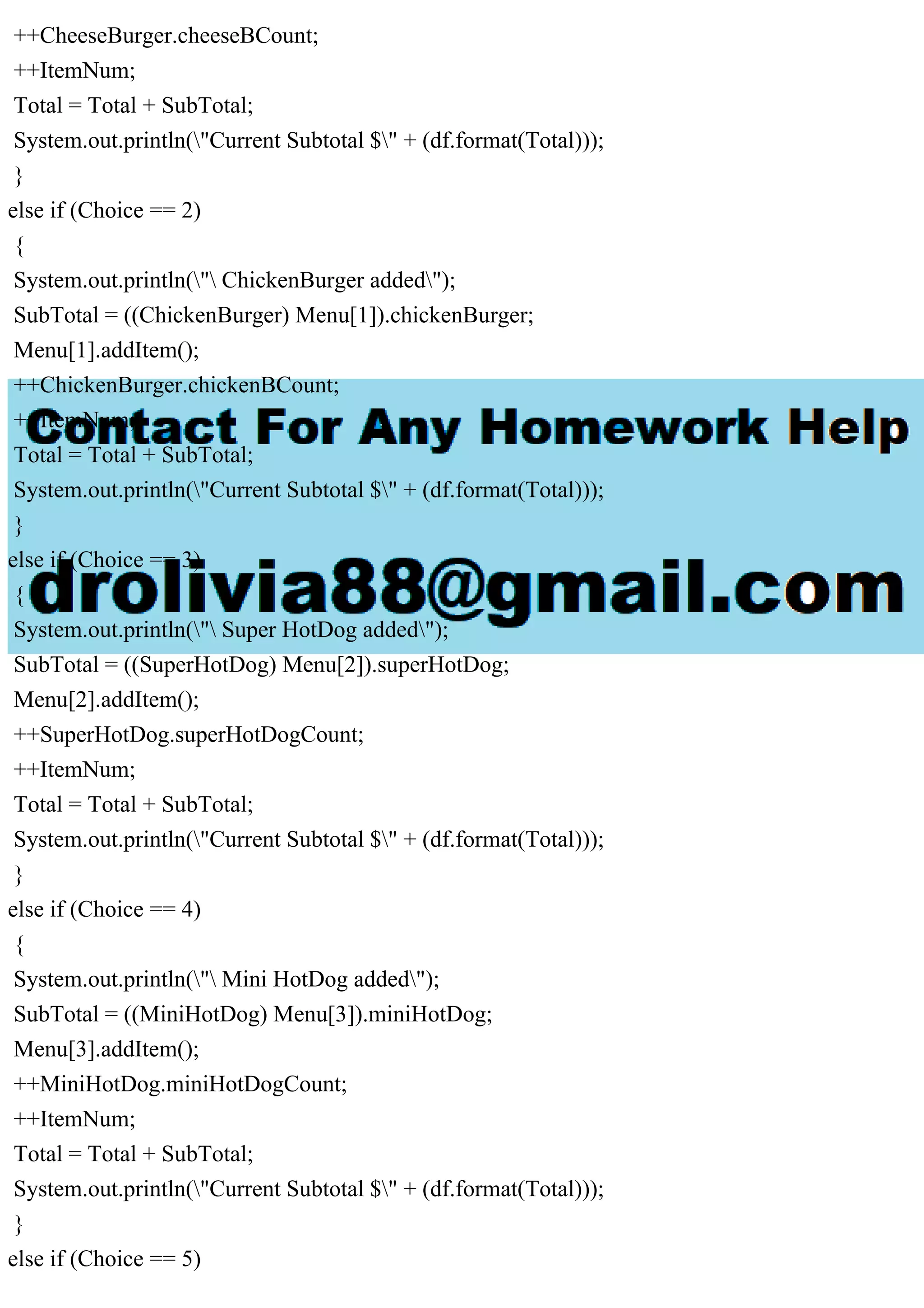 ++CheeseBurger.cheeseBCount;
++ItemNum;
Total = Total + SubTotal;
System.out.println("Current Subtotal $" + (df.format(Total)));
}
else if (Choice == 2)
{
System.out.println(" ChickenBurger added");
SubTotal = ((ChickenBurger) Menu[1]).chickenBurger;
Menu[1].addItem();
++ChickenBurger.chickenBCount;
++ItemNum;
Total = Total + SubTotal;
System.out.println("Current Subtotal $" + (df.format(Total)));
}
else if (Choice == 3)
{
System.out.println(" Super HotDog added");
SubTotal = ((SuperHotDog) Menu[2]).superHotDog;
Menu[2].addItem();
++SuperHotDog.superHotDogCount;
++ItemNum;
Total = Total + SubTotal;
System.out.println("Current Subtotal $" + (df.format(Total)));
}
else if (Choice == 4)
{
System.out.println(" Mini HotDog added");
SubTotal = ((MiniHotDog) Menu[3]).miniHotDog;
Menu[3].addItem();
++MiniHotDog.miniHotDogCount;
++ItemNum;
Total = Total + SubTotal;
System.out.println("Current Subtotal $" + (df.format(Total)));
}
else if (Choice == 5)
 