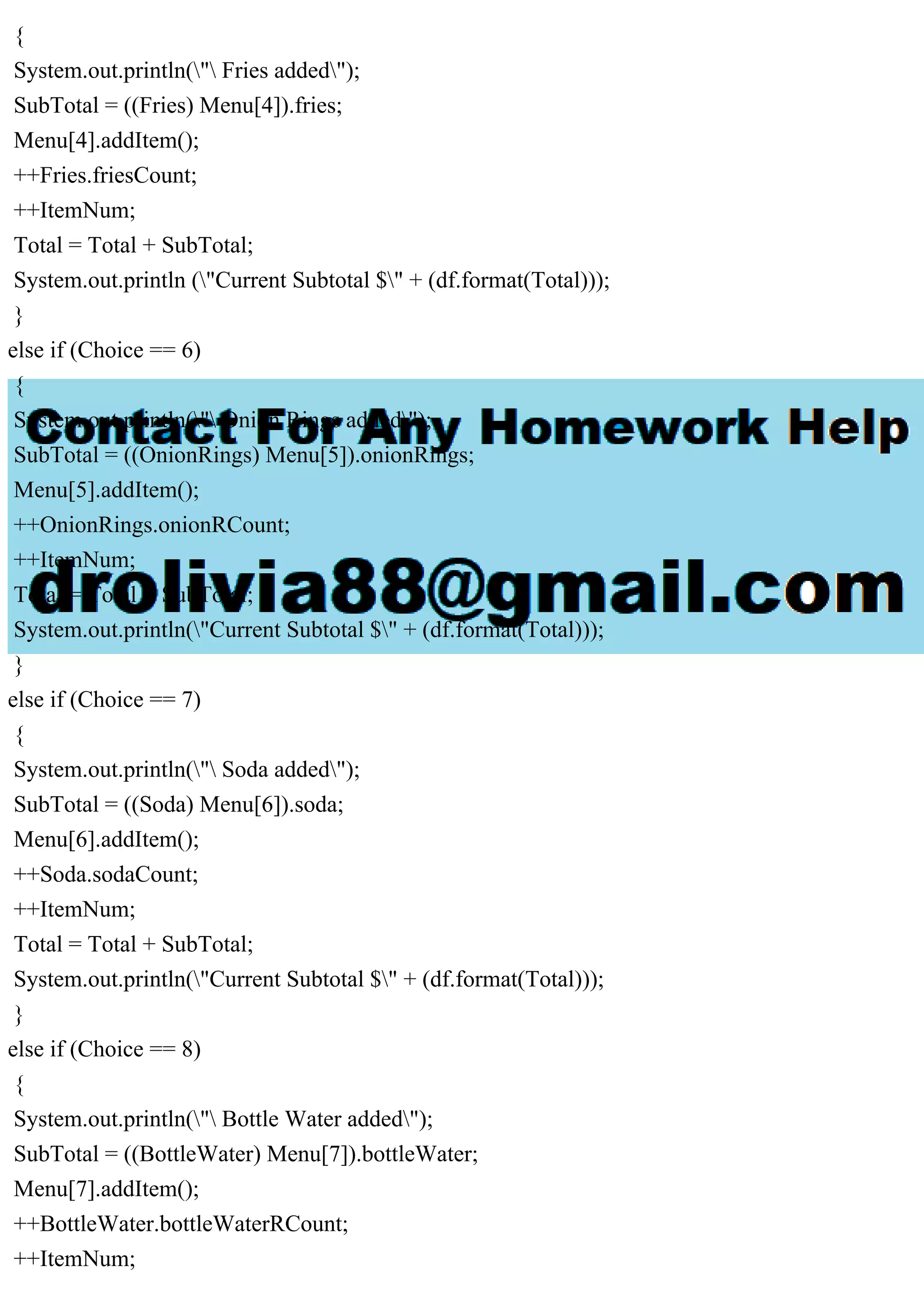 {
System.out.println(" Fries added");
SubTotal = ((Fries) Menu[4]).fries;
Menu[4].addItem();
++Fries.friesCount;
++ItemNum;
Total = Total + SubTotal;
System.out.println ("Current Subtotal $" + (df.format(Total)));
}
else if (Choice == 6)
{
System.out.println(" Onion Rings added");
SubTotal = ((OnionRings) Menu[5]).onionRings;
Menu[5].addItem();
++OnionRings.onionRCount;
++ItemNum;
Total = Total + SubTotal;
System.out.println("Current Subtotal $" + (df.format(Total)));
}
else if (Choice == 7)
{
System.out.println(" Soda added");
SubTotal = ((Soda) Menu[6]).soda;
Menu[6].addItem();
++Soda.sodaCount;
++ItemNum;
Total = Total + SubTotal;
System.out.println("Current Subtotal $" + (df.format(Total)));
}
else if (Choice == 8)
{
System.out.println(" Bottle Water added");
SubTotal = ((BottleWater) Menu[7]).bottleWater;
Menu[7].addItem();
++BottleWater.bottleWaterRCount;
++ItemNum;
 