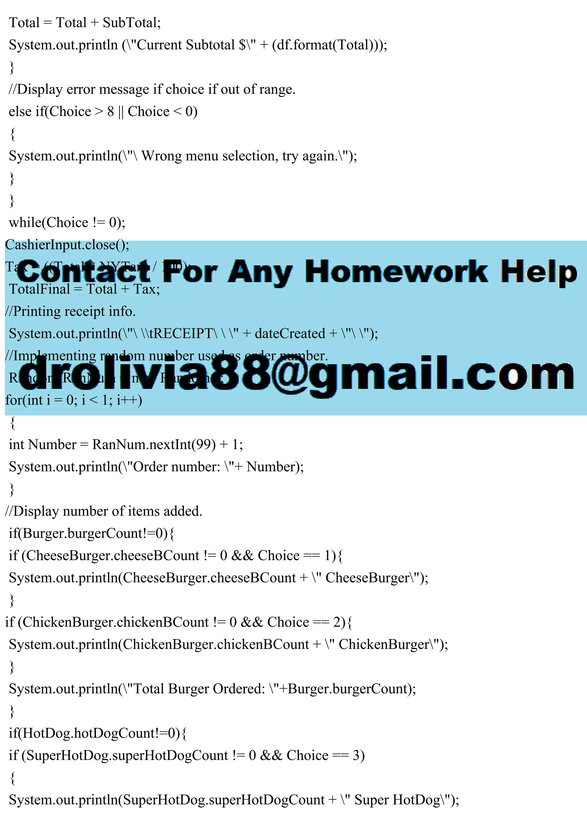 Total = Total + SubTotal;
System.out.println ("Current Subtotal $" + (df.format(Total)));
}
//Display error message if choice if out of range.
else if(Choice > 8 || Choice < 0)
{
System.out.println(" Wrong menu selection, try again.");
}
}
while(Choice != 0);
CashierInput.close();
Tax = ((Total * NYTax) / 100);
TotalFinal = Total + Tax;
//Printing receipt info.
System.out.println(" tRECEIPT  " + dateCreated + " ");
//Implementing random number used as order number.
Random RanNum = new Random();
for(int i = 0; i < 1; i++)
{
int Number = RanNum.nextInt(99) + 1;
System.out.println("Order number: "+ Number);
}
//Display number of items added.
if(Burger.burgerCount!=0){
if (CheeseBurger.cheeseBCount != 0 && Choice == 1){
System.out.println(CheeseBurger.cheeseBCount + " CheeseBurger");
}
if (ChickenBurger.chickenBCount != 0 && Choice == 2){
System.out.println(ChickenBurger.chickenBCount + " ChickenBurger");
}
System.out.println("Total Burger Ordered: "+Burger.burgerCount);
}
if(HotDog.hotDogCount!=0){
if (SuperHotDog.superHotDogCount != 0 && Choice == 3)
{
System.out.println(SuperHotDog.superHotDogCount + " Super HotDog");
 