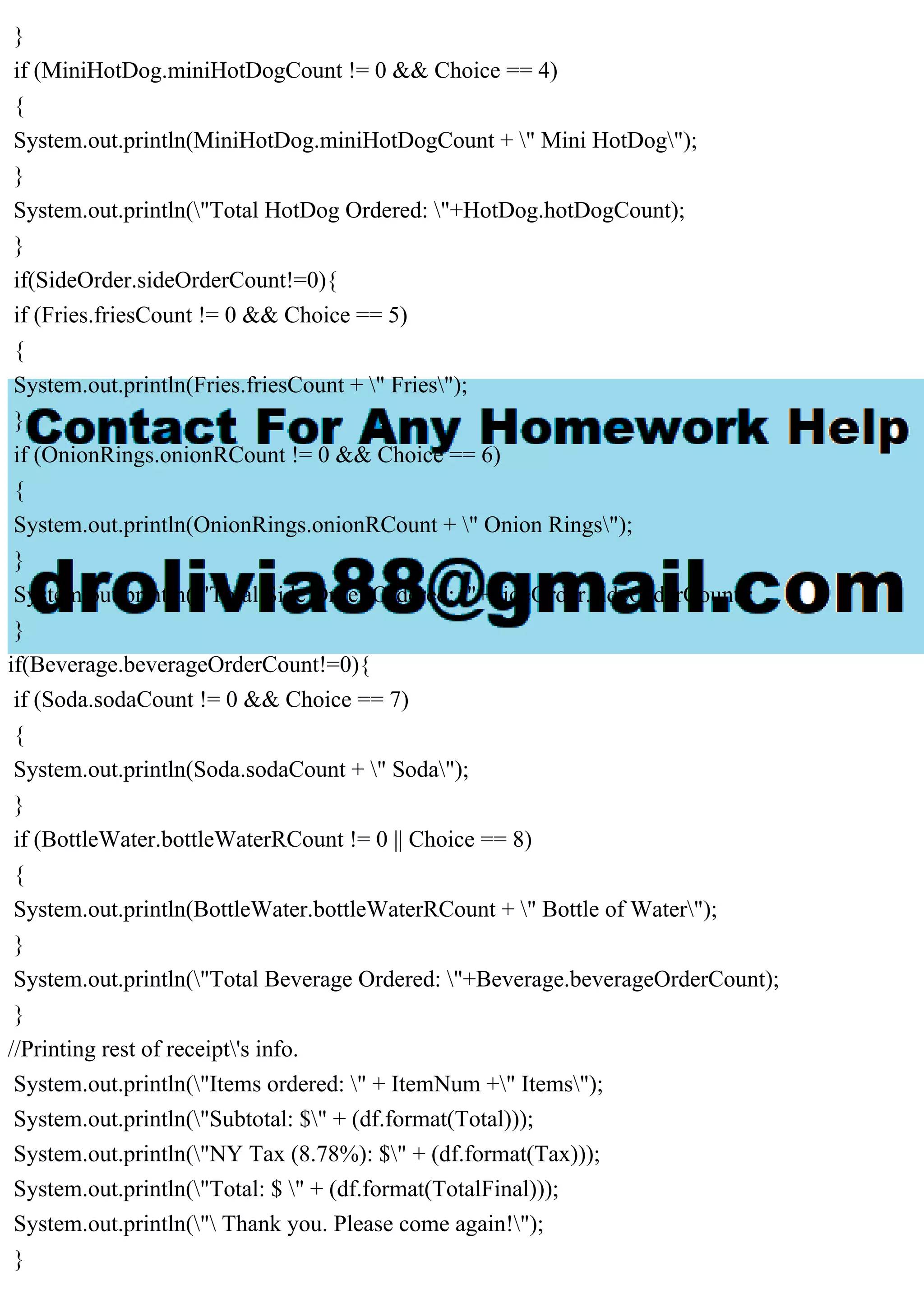 }
if (MiniHotDog.miniHotDogCount != 0 && Choice == 4)
{
System.out.println(MiniHotDog.miniHotDogCount + " Mini HotDog");
}
System.out.println("Total HotDog Ordered: "+HotDog.hotDogCount);
}
if(SideOrder.sideOrderCount!=0){
if (Fries.friesCount != 0 && Choice == 5)
{
System.out.println(Fries.friesCount + " Fries");
}
if (OnionRings.onionRCount != 0 && Choice == 6)
{
System.out.println(OnionRings.onionRCount + " Onion Rings");
}
System.out.println("Total Side Order Ordered: "+SideOrder.sideOrderCount);
}
if(Beverage.beverageOrderCount!=0){
if (Soda.sodaCount != 0 && Choice == 7)
{
System.out.println(Soda.sodaCount + " Soda");
}
if (BottleWater.bottleWaterRCount != 0 || Choice == 8)
{
System.out.println(BottleWater.bottleWaterRCount + " Bottle of Water");
}
System.out.println("Total Beverage Ordered: "+Beverage.beverageOrderCount);
}
//Printing rest of receipt's info.
System.out.println("Items ordered: " + ItemNum +" Items");
System.out.println("Subtotal: $" + (df.format(Total)));
System.out.println("NY Tax (8.78%): $" + (df.format(Tax)));
System.out.println("Total: $ " + (df.format(TotalFinal)));
System.out.println(" Thank you. Please come again!");
}
 