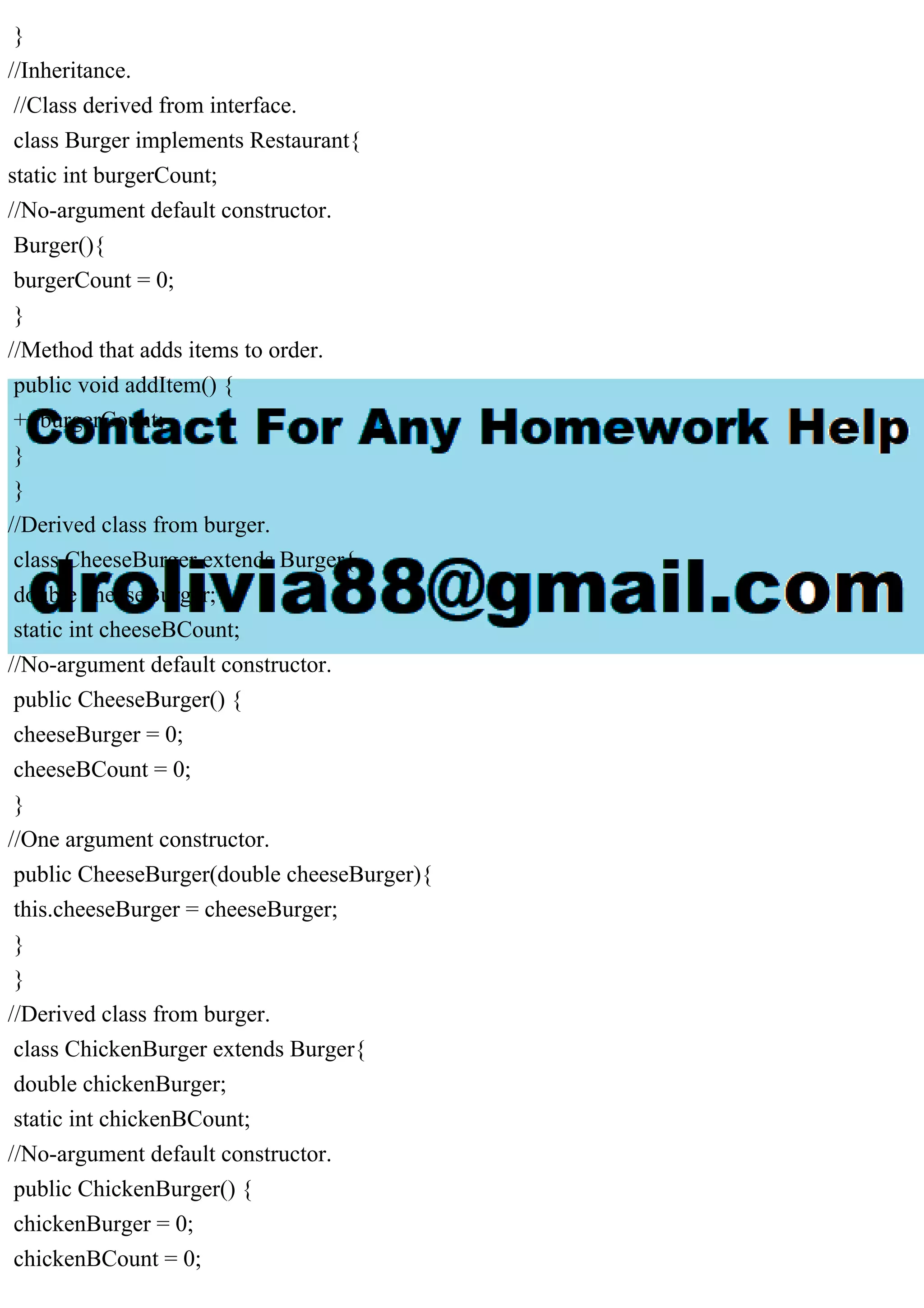 }
//Inheritance.
//Class derived from interface.
class Burger implements Restaurant{
static int burgerCount;
//No-argument default constructor.
Burger(){
burgerCount = 0;
}
//Method that adds items to order.
public void addItem() {
++burgerCount;
}
}
//Derived class from burger.
class CheeseBurger extends Burger{
double cheeseBurger;
static int cheeseBCount;
//No-argument default constructor.
public CheeseBurger() {
cheeseBurger = 0;
cheeseBCount = 0;
}
//One argument constructor.
public CheeseBurger(double cheeseBurger){
this.cheeseBurger = cheeseBurger;
}
}
//Derived class from burger.
class ChickenBurger extends Burger{
double chickenBurger;
static int chickenBCount;
//No-argument default constructor.
public ChickenBurger() {
chickenBurger = 0;
chickenBCount = 0;
 