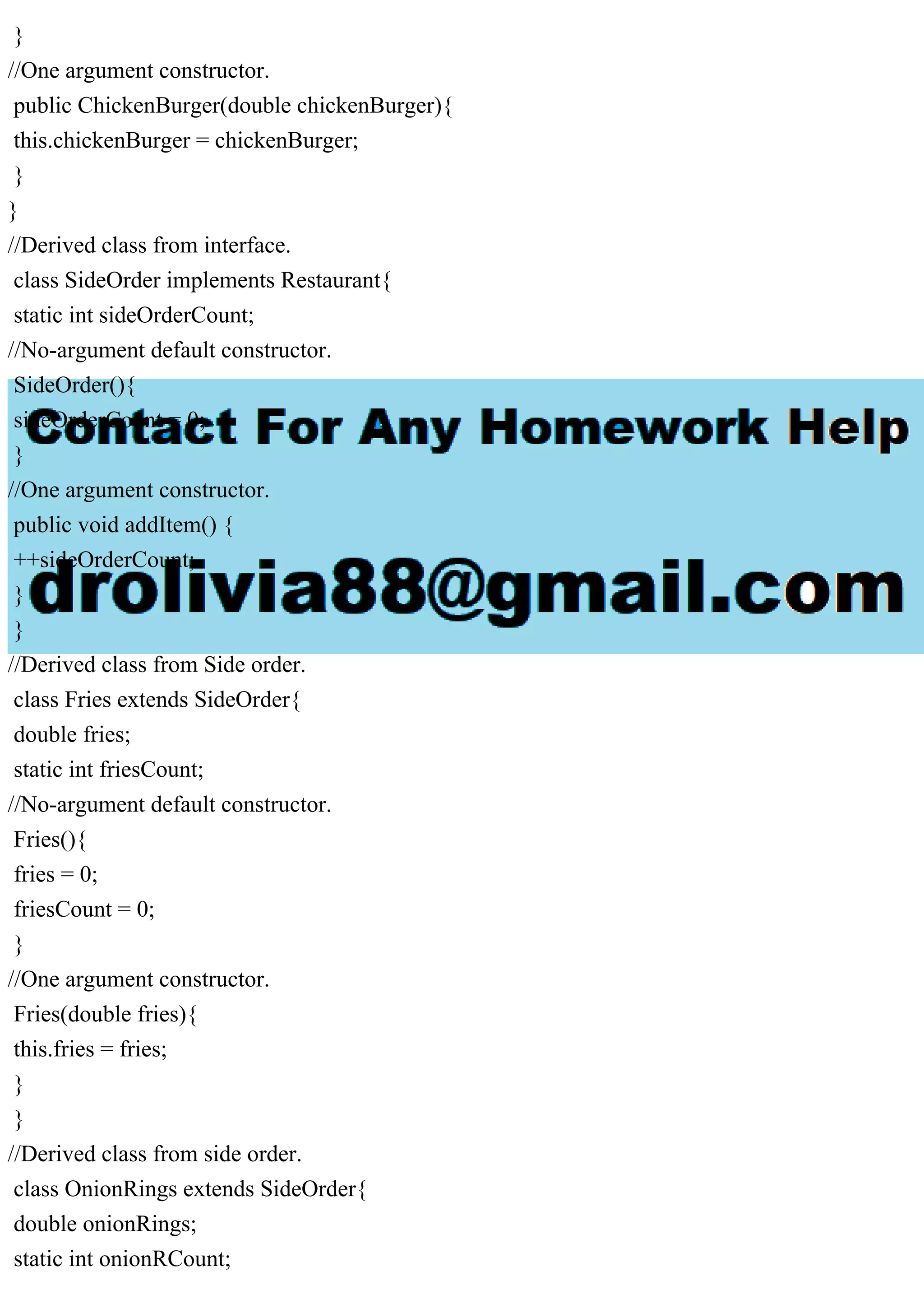 }
//One argument constructor.
public ChickenBurger(double chickenBurger){
this.chickenBurger = chickenBurger;
}
}
//Derived class from interface.
class SideOrder implements Restaurant{
static int sideOrderCount;
//No-argument default constructor.
SideOrder(){
sideOrderCount = 0;
}
//One argument constructor.
public void addItem() {
++sideOrderCount;
}
}
//Derived class from Side order.
class Fries extends SideOrder{
double fries;
static int friesCount;
//No-argument default constructor.
Fries(){
fries = 0;
friesCount = 0;
}
//One argument constructor.
Fries(double fries){
this.fries = fries;
}
}
//Derived class from side order.
class OnionRings extends SideOrder{
double onionRings;
static int onionRCount;
 