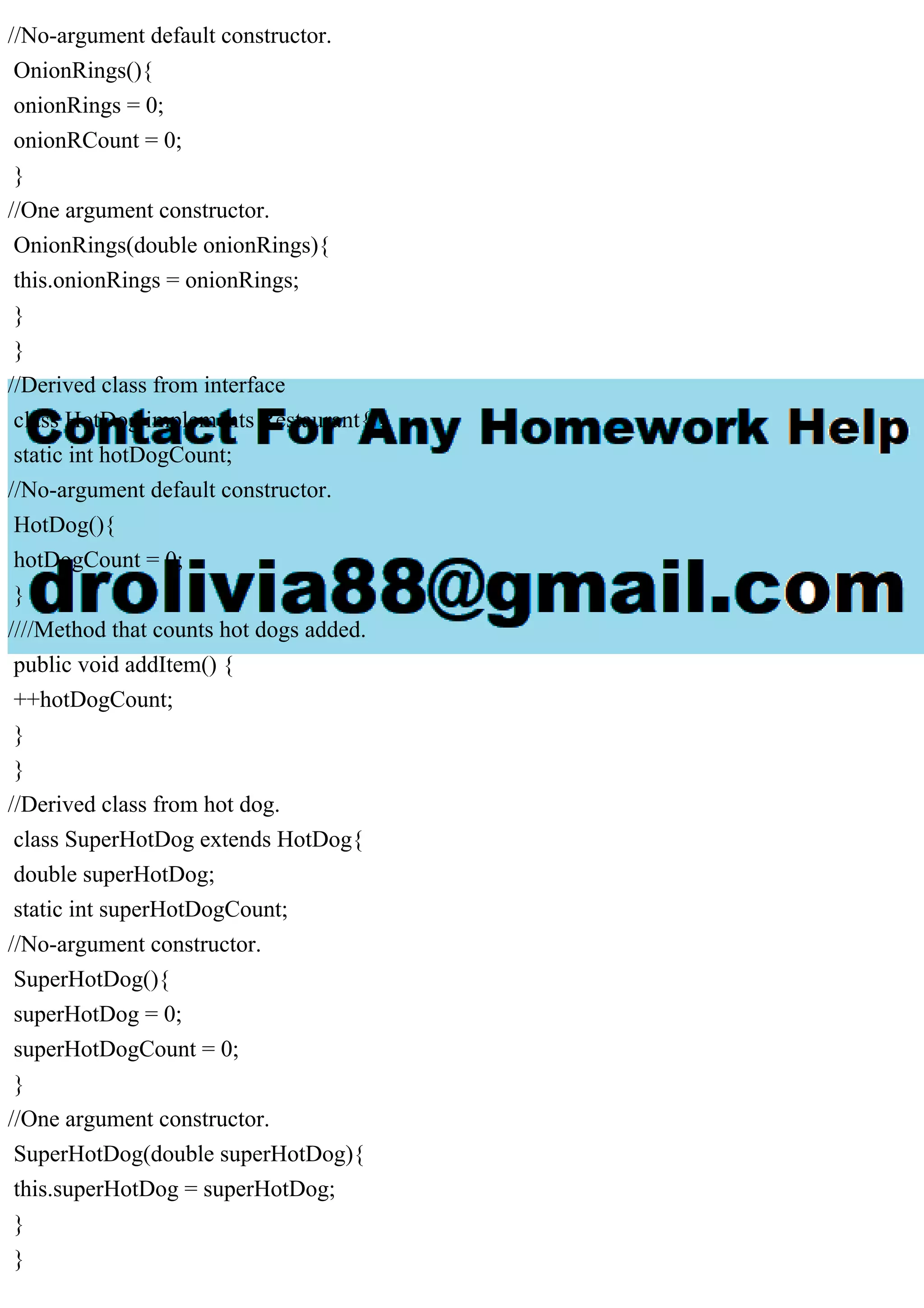 //No-argument default constructor.
OnionRings(){
onionRings = 0;
onionRCount = 0;
}
//One argument constructor.
OnionRings(double onionRings){
this.onionRings = onionRings;
}
}
//Derived class from interface
class HotDog implements Restaurant{
static int hotDogCount;
//No-argument default constructor.
HotDog(){
hotDogCount = 0;
}
////Method that counts hot dogs added.
public void addItem() {
++hotDogCount;
}
}
//Derived class from hot dog.
class SuperHotDog extends HotDog{
double superHotDog;
static int superHotDogCount;
//No-argument constructor.
SuperHotDog(){
superHotDog = 0;
superHotDogCount = 0;
}
//One argument constructor.
SuperHotDog(double superHotDog){
this.superHotDog = superHotDog;
}
}
 