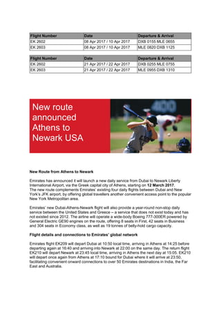 Flight Number Date Departure & Arrival
EK 2602 08 Apr 2017 / 10 Apr 2017 DXB 0155 MLE 0655
EK 2603 08 Apr 2017 / 10 Apr 2017 MLE 0820 DXB 1125
Flight Number Date Departure & Arrival
EK 2602 21 Apr 2017 / 22 Apr 2017 DXB 0255 MLE 0755
EK 2603 21 Apr 2017 / 22 Apr 2017 MLE 0955 DXB 1310
New route
announced
Athens to
Newark USA
New Route from Athens to Newark
Emirates has announced it will launch a new daily service from Dubai to Newark Liberty
International Airport, via the Greek capital city of Athens, starting on 12 March 2017.
The new route complements Emirates’ existing four daily flights between Dubai and New
York’s JFK airport, by offering global travellers another convenient access point to the popular
New York Metropolitan area.
Emirates’ new Dubai-Athens-Newark flight will also provide a year-round non-stop daily
service between the United States and Greece – a service that does not exist today and has
not existed since 2012. The airline will operate a wide-body Boeing 777-300ER powered by
General Electric GE90 engines on the route, offering 8 seats in First, 42 seats in Business
and 304 seats in Economy class, as well as 19 tonnes of belly-hold cargo capacity.
Flight details and connections to Emirates’ global network
Emirates flight EK209 will depart Dubai at 10:50 local time, arriving in Athens at 14:25 before
departing again at 16:40 and arriving into Newark at 22:00 on the same day. The return flight
EK210 will depart Newark at 23:45 local time, arriving in Athens the next day at 15:05. EK210
will depart once again from Athens at 17:10 bound for Dubai where it will arrive at 23:50,
facilitating convenient onward connections to over 50 Emirates destinations in India, the Far
East and Australia.
 