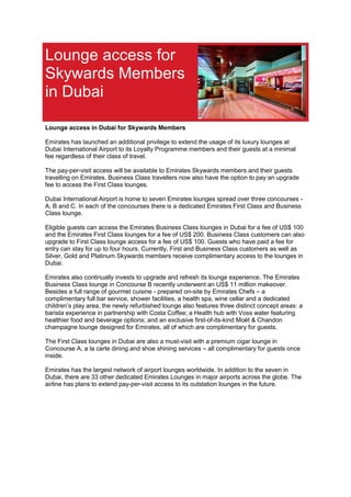 Lounge access for
Skywards Members
in Dubai
Lounge access in Dubai for Skywards Members
Emirates has launched an additional privilege to extend the usage of its luxury lounges at
Dubai International Airport to its Loyalty Programme members and their guests at a minimal
fee regardless of their class of travel.
The pay-per-visit access will be available to Emirates Skywards members and their guests
travelling on Emirates. Business Class travellers now also have the option to pay an upgrade
fee to access the First Class lounges.
Dubai International Airport is home to seven Emirates lounges spread over three concourses -
A, B and C. In each of the concourses there is a dedicated Emirates First Class and Business
Class lounge.
Eligible guests can access the Emirates Business Class lounges in Dubai for a fee of US$ 100
and the Emirates First Class lounges for a fee of US$ 200. Business Class customers can also
upgrade to First Class lounge access for a fee of US$ 100. Guests who have paid a fee for
entry can stay for up to four hours. Currently, First and Business Class customers as well as
Silver, Gold and Platinum Skywards members receive complimentary access to the lounges in
Dubai.
Emirates also continually invests to upgrade and refresh its lounge experience. The Emirates
Business Class lounge in Concourse B recently underwent an US$ 11 million makeover.
Besides a full range of gourmet cuisine - prepared on-site by Emirates Chefs – a
complimentary full bar service, shower facilities, a health spa, wine cellar and a dedicated
children’s play area, the newly refurbished lounge also features three distinct concept areas: a
barista experience in partnership with Costa Coffee; a Health hub with Voss water featuring
healthier food and beverage options; and an exclusive first-of-its-kind Moët & Chandon
champagne lounge designed for Emirates, all of which are complimentary for guests.
The First Class lounges in Dubai are also a must-visit with a premium cigar lounge in
Concourse A, a la carte dining and shoe shining services – all complimentary for guests once
inside.
Emirates has the largest network of airport lounges worldwide. In addition to the seven in
Dubai, there are 33 other dedicated Emirates Lounges in major airports across the globe. The
airline has plans to extend pay-per-visit access to its outstation lounges in the future.
 