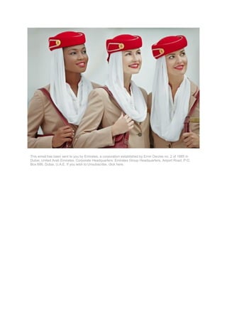 This email has been sent to you by Emirates, a corporation established by Emiri Decree no. 2 of 1985 in
Dubai, United Arab Emirates. Corporate Headquarters: Emirates Group Headquarters, Airport Road, P.O.
Box 686, Dubai, U.A.E. If you wish to Unsubscribe, click here.
 