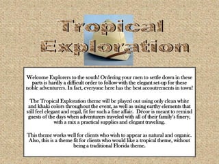 Tropical Exploration Welcome Explorers to the south! Ordering your men to settle down in these parts is hardly a difficult order to follow with the elegant set-up for these noble adventurers. In fact, everyone here has the best accoutrements in town!   The Tropical Exploration theme will be played out using only clean white and khaki colors throughout the event, as well as using earthy elements that still feel elegant and regal, fit for such a fine affair.  Décor is meant to remind guests of the days when adventurers traveled with all of their family’s finery,  with a mix a practical supplies and elegant traveling. This theme works well for clients who wish to appear as natural and organic. Also, this is a theme fit for clients who would like a tropical theme, without being a traditional Florida theme.  