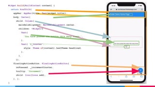 Widget build(BuildContext context) {
return Scaffold(
appBar: AppBar(title: Text(widget.title)),
body: Center(
child: Column(
mainAxisAlignment: MainAxisAlignment.center,
children: <Widget>[
Text(
'You have pushed the button this many times:',
),
Text( '$_counter',
style: Theme.of(context).textTheme.headline4,
),
],
)),
floatingActionButton: FloatingActionButton(
onPressed: _incrementCounter,
tooltip: 'Increment',
child: Icon(Icons.add),
), );
}
 