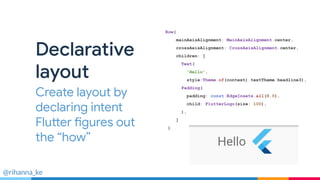@rihanna_ke
Declarative
layout
Create layout by
declaring intent
Flutter figures out
the “how”
Row(
mainAxisAlignment: MainAxisAlignment.center,
crossAxisAlignment: CrossAxisAlignment.center,
children: [
Text(
'Hello',
style:Theme.of(context).textTheme.headline3),
Padding(
padding: const EdgeInsets.all(8.0),
child: FlutterLogo(size: 100),
),
]
)
 