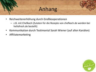 Anhang
• Reichweitenerhöhung durch Großkooperationen
– z.B. mit Chefkoch (Zutaten für die Rezepte von chefkoch.de werden bei
hellofresh.de bestellt)
• Kommunikation durch Testimonial Sarah Wiener (auf allen Kanälen)
• Affiliatemarketing
 