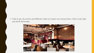 • I like to go city centre and different cafes so I spent my money there. I like to eat cake
and drink lemonade.
 