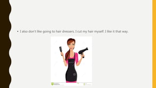 • I also don’t like going to hair dressers. I cut my hair myself. I like it that way.
 