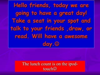 Hello friends, today we are going to have a great day! Take a seat in your spot and talk to your friends ,draw, or read. Will have a awesome day.  The lunch count is on the ipod-touch  