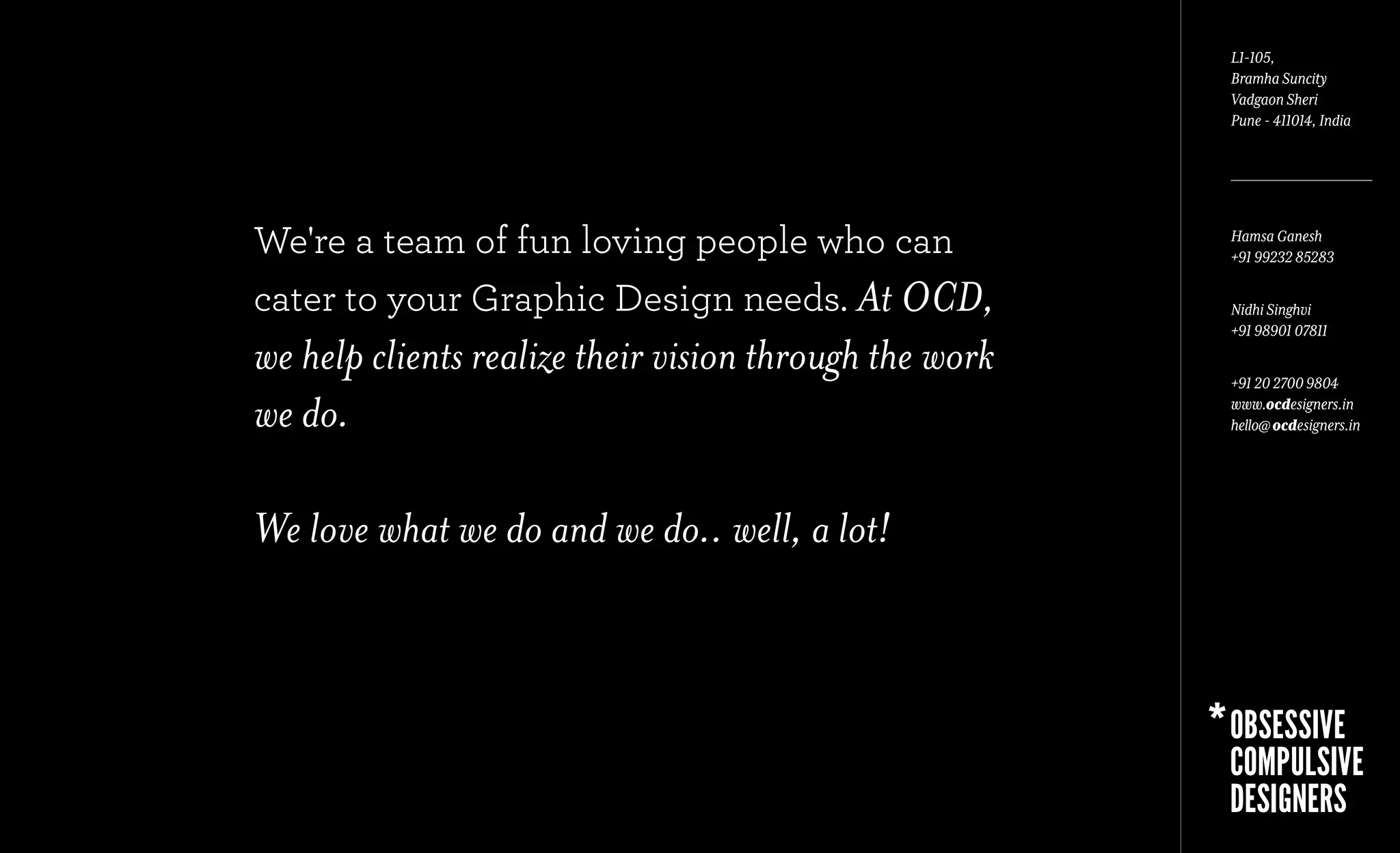 L1-105,
                                                        Bramha Suncity
                                                        Vadgaon Sheri
                                                        Pune - 411014, India




We're a team of fun loving people who can               Hamsa Ganesh
                                                        +91 99232 85283

cater to your Graphic Design needs. At OCD,             Nidhi Singhvi
                                                        +91 98901 07811
we help clients realize their vision through the work   +91 20 2700 9804

we do.                                                  www.ocdesigners.in
                                                        hello@ ocdesigners.in




We love what we do and we do.. well, a lot!
 