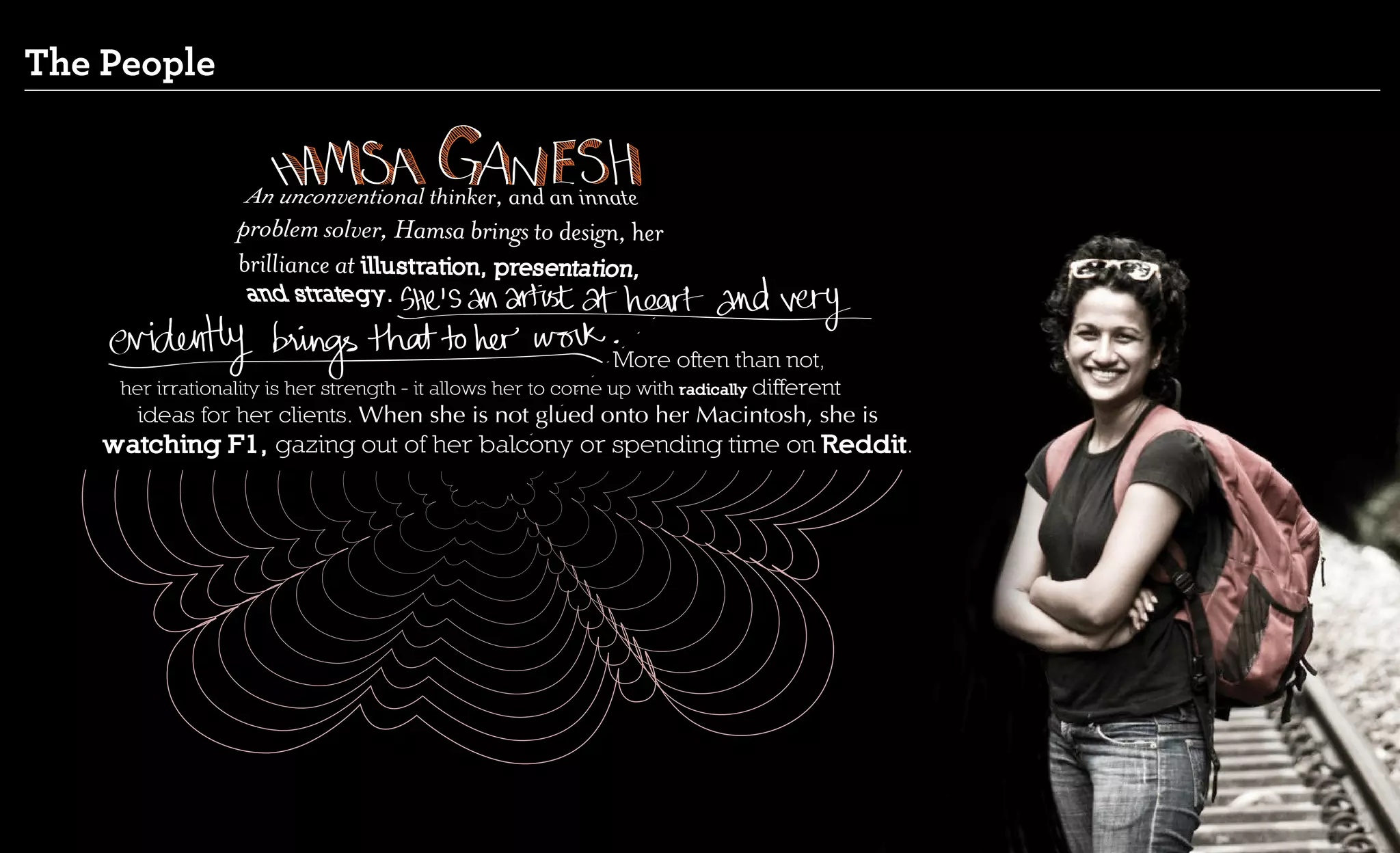 The People




                                                               More often than not,
     her irrationality is her strength - it allows her to come up with radically different
      ideas for her clients. When she is not glued onto her Macintosh, she is
    watching F1, gazing out of her balcony or spending time on Reddit.
 