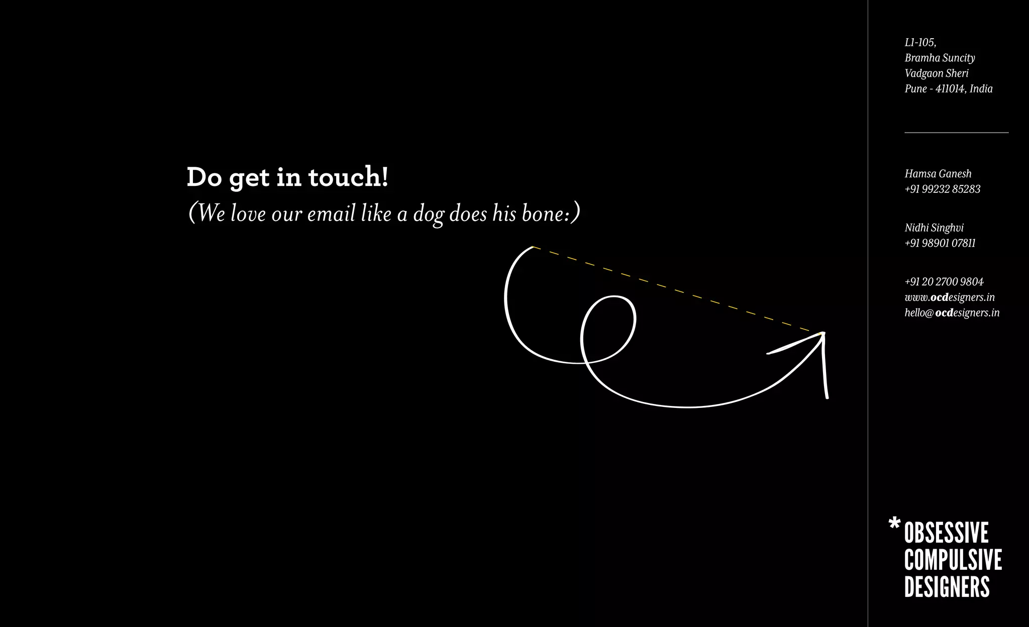 L1-105,
                                                Bramha Suncity
                                                Vadgaon Sheri
                                                Pune - 411014, India




Do get in touch!                                Hamsa Ganesh
                                                +91 99232 85283

(We love our email like a dog does his bone:)   Nidhi Singhvi
                                                +91 98901 07811


                                                +91 20 2700 9804
                                                www.ocdesigners.in
                                                hello@ ocdesigners.in
 