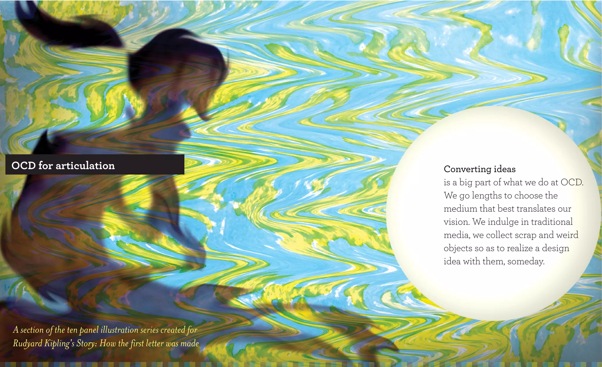 OCD for articulation                                         Converting ideas
                                                             is a big part of what we do at OCD.
                                                             We go lengths to choose the
                                                             medium that best translates our
                                                             vision. We indulge in traditional
                                                             media, we collect scrap and weird
                                                             objects so as to realize a design
                                                             idea with them, someday.




A section of the ten panel illustration series created for
Rudyard Kipling's Story: How the first letter was made
 