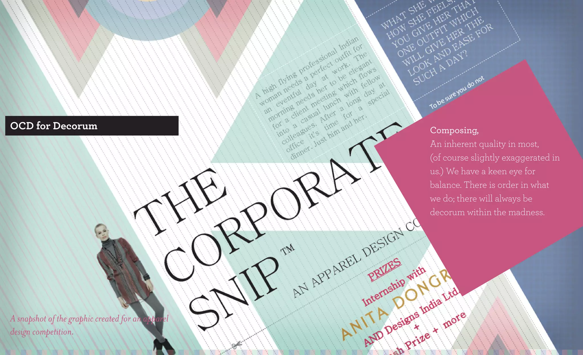 OCD for Decorum                                    Composing,
                                                   An inherent quality in most,
                                                   (of course slightly exaggerated in
                                                   us.) We have a keen eye for
                                                   balance. There is order in what
                                                   we do; there will always be
                                                   decorum within the madness.




A snapshot of the graphic created for an apparel
design competition.
 