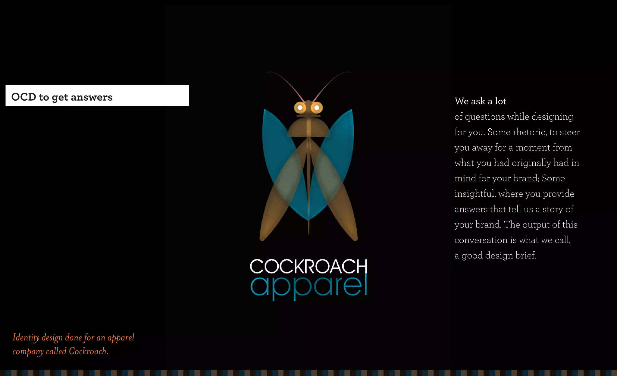 OCD to get answers                    We ask a lot
                                      of questions while designing
                                      for you. Some rhetoric, to steer
                                      you away for a moment from
                                      what you had originally had in
                                      mind for your brand; Some
                                      insightful, where you provide
                                      answers that tell us a story of
                                      your brand. The output of this
                                      conversation is what we call,
                                      a good design brief.




Identity design done for an apparel
company called Cockroach.
 