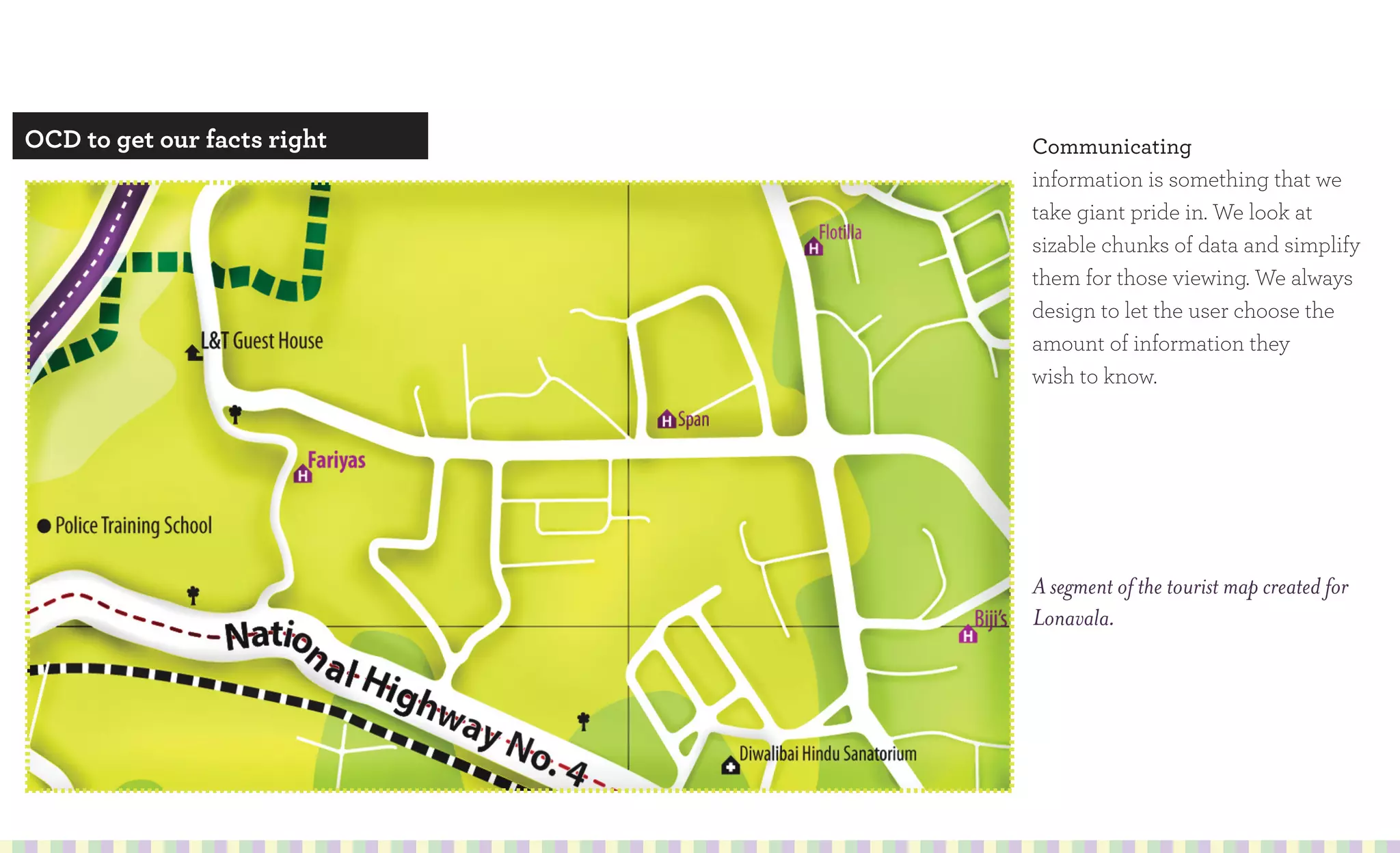 OCD to get our facts right   Communicating
                             information is something that we
                             take giant pride in. We look at
                             sizable chunks of data and simplify
                             them for those viewing. We always
                             design to let the user choose the
                             amount of information they
                             wish to know.




                             A segment of the tourist map created for
                             Lonavala.
 