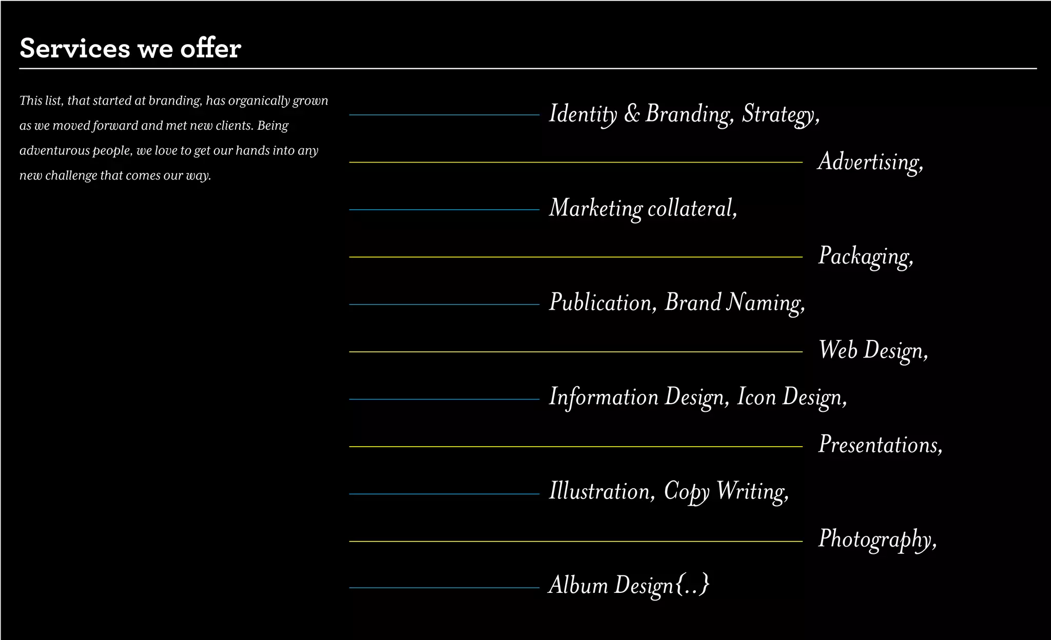 Services we offer
This list, that started at branding, has organically grown
as we moved forward and met new clients. Being
                                                             Identity & Branding, Strategy,
adventurous people, we love to get our hands into any
new challenge that comes our way.
                                                                                           Advertising,
                                                             Marketing collateral,
                                                                                           Packaging,
                                                             Publication, Brand Naming,
                                                                                           Web Design,
                                                             Information Design, Icon Design,
                                                                                           Presentations,
                                                             Illustration, Copy Writing,
                                                                                           Photography,
                                                             Album Design{..}
 