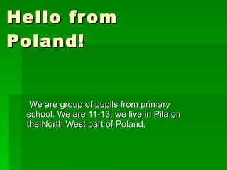 Hello from Poland! We are group of pupils from primary school. We are 11-13, we live in Piła,on the North West part of Poland. 