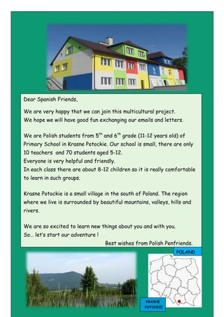 Dear Spanish Friends,
We are very happy that we can join this multicultural project.
We hope we will have good fun exchanging our emails and letters.
We are Polish students from 5th
and 6th
grade (11-12 years old) of
Primary School in Krasne Potockie. Our school is small, there are only
10 teachers and 70 students aged 5-12.
Everyone is very helpful and friendly.
In each class there are about 8-12 children so it is really comfortable
to learn in such groups.
Krasne Potockie is a small village in the south of Poland. The region
where we live is surrounded by beautiful mountains, valleys, hills and
rivers.
We are so excited to learn new things about you and with you.
So… let’s start our adventure !
Best wishes from Polish Penfriends.
POLAND
KRASNE
POTOCKIE
 