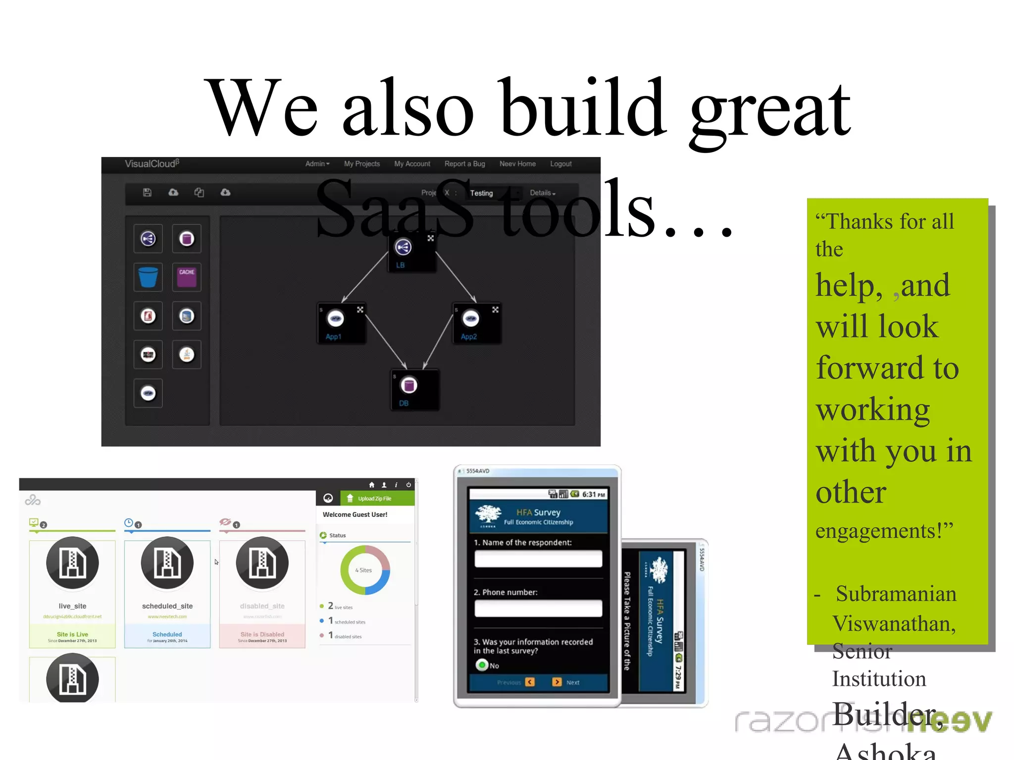 We also build great SaaS tools...
“Thanks for all the
help, and will look
forward to working
with you in other
engagements!”
- Subramanian
Viswanathan,
Senior Institution
Builder, Ashoka
“Thanks for all the
help, and will look
forward to working
with you in other
engagements!”
- Subramanian
Viswanathan,
Senior Institution
Builder, Ashoka
 
