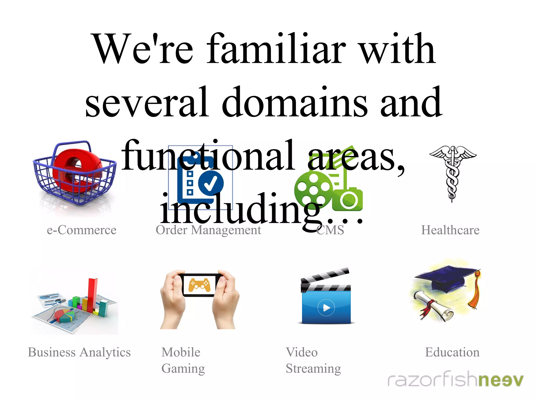 We're familiar with several domains and
functional areas, including...
e-Commerce Order Management CMS Healthcare
Business Analytics Mobile Gaming Video Streaming Education
 