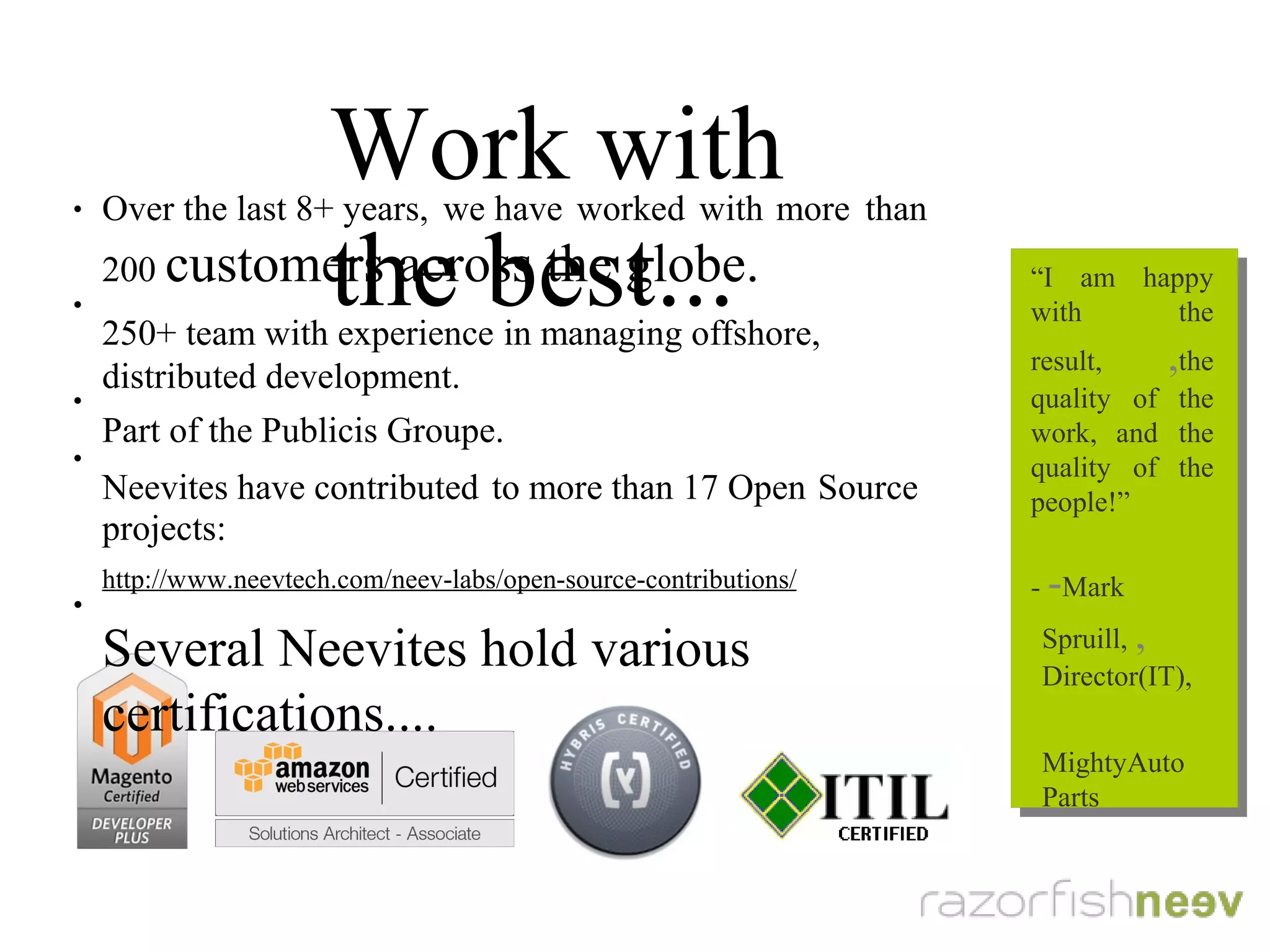 Work with the best...
●
Over the last 8+ years, we have worked with more than 200
customers across the globe.
●
250+ team with experience in managing offshore, distributed
development.
●
Part of the Publicis Groupe.
●
Neevites have contributed to more than 15 open source projects:
http://www.neevtech.com/neev-labs/open-source-contributions/
●
Several Neevites hold various certifications...
“I am happy with
the result, the
quality of the
work, and the
quality of the
people!”
- Mark Spruill,
Director(IT),
MightyAutoParts
“I am happy with
the result, the
quality of the
work, and the
quality of the
people!”
- Mark Spruill,
Director(IT),
MightyAutoParts
 