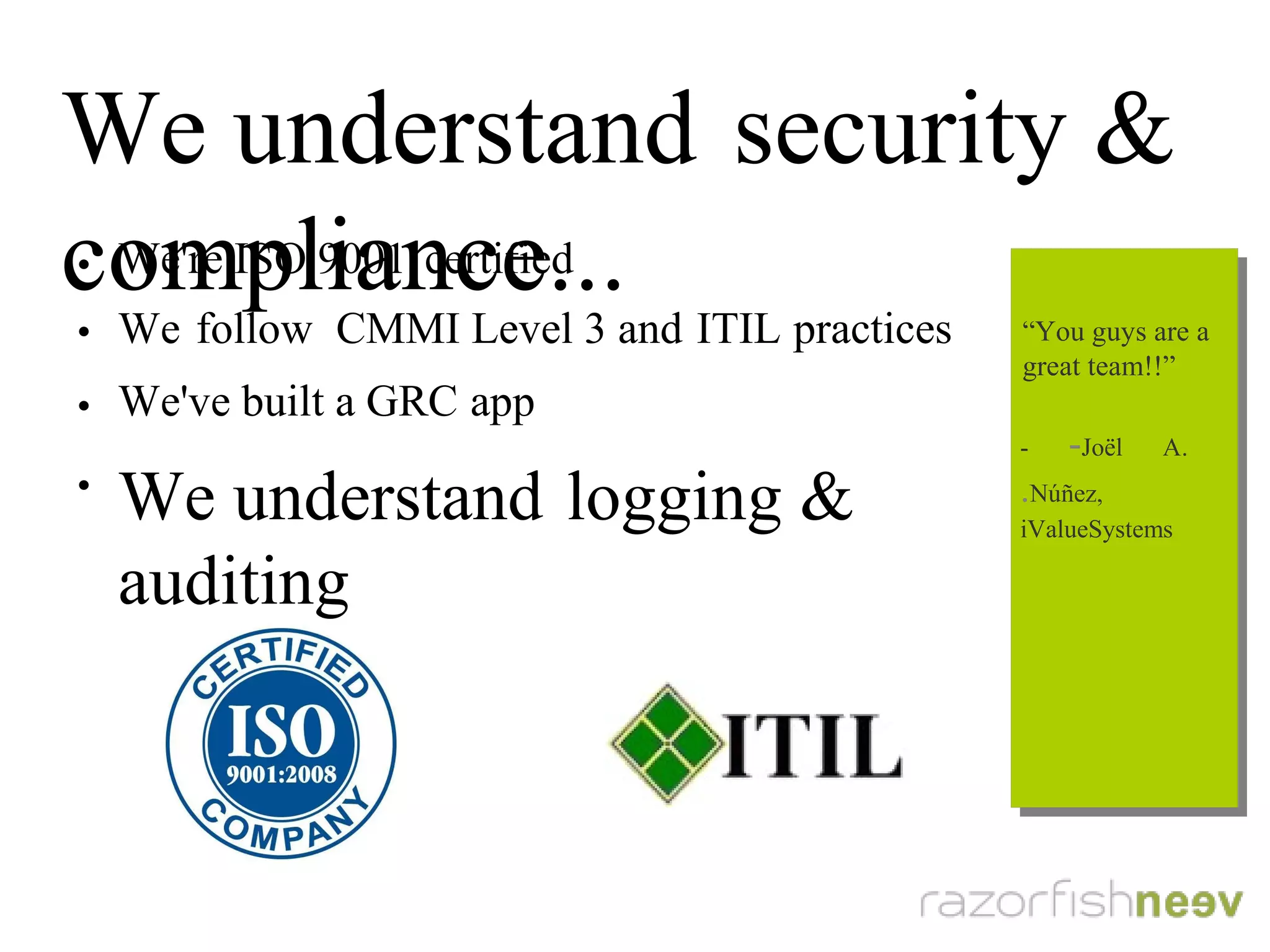 We understand security & compliance...
●
We're ISO 9001 certified
●
We follow CMMI Level 3 and ITIL practices
●
We've built a GRC app
●
We understand logging & auditing
“You guys are a
great team!!”
- Joël A. Núñez,
iValueSystems
“You guys are a
great team!!”
- Joël A. Núñez,
iValueSystems
 