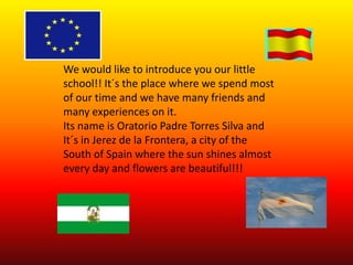 We would like to introduce you our little
school!! It´s the place where we spend most
of our time and we have many friends and
many experiences on it.
Its name is Oratorio Padre Torres Silva and
It´s in Jerez de la Frontera, a city of the
South of Spain where the sun shines almost
every day and flowers are beautiful!!!
 