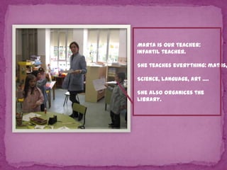 Marta is our teacher:
Infantil teacher.

She teaches everything: maths,
Science, language, art ….
She also organices the
Library.

 