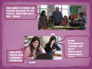 Don Jesús is a priest. He
teaches religion to the
pupils. Everyone calls
him Donje.

Ana

Ana helps
pupils with
language
problems

Clara
Pedagogilcal
teacher. She
helps
pupils with
educational
Needs.
Clara

 