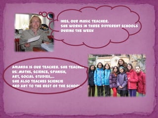 Ines, our music teacher.
She works in three different schools
during the week

Amanda is our teacher. She teaches
us: Maths, Science, Spanish,
Art, Social Studies,…
She also teaches sciencie
and art to the rest of the school.

 