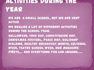  We are a small school, but we are very

active
 We realise a lot of different activities
during the school year.
 HALLOWEEN, TREE DAY, CONSTITUCION DAY.
CHRISTMAS FESTIVAL, PEACE DAY, SOLIDARY
WALKING, HEALTHY BREAKFAST MONTH, CULTURAL
WEEK, TEATRE SCHOOL WEEK, OUR MAGAZINE:
PIÑETE,… AND EVERYTHING YOU CAN IMAGINE…..

 