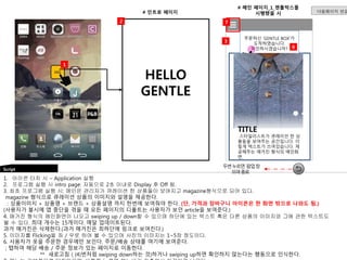 주문하신 ‘GENTLE BOX’가 
도착하였습니다. 
확인하시겠습니까? 
Script 
HG 
1 
# 인트로 페이지 
HELLO 
GENTLE 
7 
1. 아이콘 터치 시 – Application 실행 
2. 프로그램 실행 시 intro page: 자동으로 2초 이내로 Display 후 Off 됨. 
3. 최초 프로그램 실행 시: 메인은 관리자가 큐레이션 한 상품들이 보여지고 magazine형식으로 되어 있다. 
magazine 형식으로 큐레이션 상품의 이미지와 설명을 제공한다. 
: 상품이미지 + 상품명 + 브랜드 + 상품설명 까지 한번에 보여줘야 한다. (단, 가격과 장바구니 아이콘은 한 화면 밖으로 나와도 됨.) 
(사용자가 불시에 앱 중단을 겪을 때 모든 페이지의 디폴트는 사용자가 보던 article을 보여준다.) 
4. 매거진 형식의 메인화면이 나오고 swiping up / down할 수 있으며 하단에 있는 텍스트 혹은 다른 상품의 이미지와 그에 관한 텍스트도 
볼 수 있다. 최대 개수는 15개이다. 매달 업데이트된다. 
과거 매거진은 삭제한다.(과거 매거진은 최하단에 링크로 보여진다.) 
5. 이미지를 Flicking을 좌 / 우로 하여 볼 수 있으며 사진의 이미지는 1~5장 정도이다. 
6. 사용자가 옷을 주문한 경우에만 보인다. 주문/배송 상태를 여기에 보여준다. 
; 탭하여 해당 배송 / 주문 정보가 있는 페이지로 이동한다. 
** 새로고침 ( (4)번처럼 swiping down하는 것)하거나 swiping up하면 확인하지 않는다는 행동으로 인식한다. 
7. 메뉴는 기본적으로 닫혀있으며, 버튼을 누르면 메뉴바가 좌측에서 미끌어져 나온다. 
# 메인 페이지_1_젠틀박스를 
시행했을 시 
4 
3 
두번누르면 팝업창 
뜨며종료 
6 
다음페이지 연결 
2 
TITLE 
스타일리스트가 큐레이션 한 상 
품들을 보여주는 공간입니다. 이 
렇게 텍스트가 쓰여있습니다. 제 
공해주는 매거진 형식의 메인화 
면. 
 