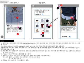 # 메인 페이지_2 
이전페이지연결 
Script 
1 
2 
# 메인 페이지_3 
스타일리스트가 큐레이션 한 상품 
들을 보여주는 공간입니다. 이렇게 
텍스트가 쓰여있습니다. 구구절절 
쓸 게 없는데 뭐라 쓰나요… 
1 . 매거진 형식의 메인화면이 나오고 swiping up / down할 수 있으며 하단에 있는 텍스트 혹은 다른 상품의 이미지와 그에 관한 텍스트도 
볼 수 있다. 
2. 장바구니를 탭하면 장바구니(my cart)로 상품이 담겨진다. 선택 전에는 카트의 색이 채워지지 않은 상태지만, 
선택(탭)이 된 이후부터 카트의 색이 채워진다. 다시 취소할 경우 한 번 더 탭하면 원상태로 색이 채워지지 않는 상태가 되며 7)번 My cart 
탭에서 확인할 수 있다. 
3. 메인 화면에서 상품들이 작은 이미지로 보여지고 그 해당 상품이 하단에 있다. 상품 이미지를 탭 하면 하단에 있는 상품의 상세 설명, 상 
세 컷으로 내려간다. 
4. Flicking하여 상 / 하에 있는 컨텐츠를 볼 수 있다. 
5. 메뉴는 기본적으로 닫혀있으며, 버튼을 누르면 메뉴바가 좌측에서 미끌어져 나온다. 
메뉴바가 열려있는 상태에서 다시 버튼을 누르면 메뉴바는 닫힘. 
** 다음 페이지 연결 
6. Flicking 하여 상 / 하 의 컨텐츠를 볼 수 있다. 
제공해주는 매거진 형 
식의 메인화면. 
00,000원 
00,000원 
6 
3 
5 
4 
TITLE 
스타일리스트가 큐레이션 한 상 
품들을 보여주는 공간입니다. 이 
렇게 텍스트가 쓰여있습니다. 제 
공해주는 매거진 형식의 메인화 
면. 
 