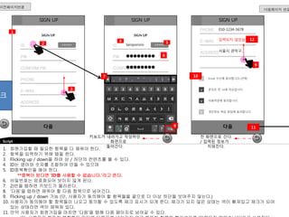 PW 
SIGN UP SIGN UP 
CONFIRM PW 
PHONE 
E-MAIL 
PW 
CONFIRM PW 
PHONE 
E-MAIL 
1. 회원가입할 때 필요한 항목을 다 채워야 한다. 
2. 항목을 입력하기 위해 탭을 한다. 
3. Flicking up / down을 하여 상 / 하단의 컨텐츠를 볼 수 있다. 
4. ID는 영어와 숫자를 조합하여 만들 수 있으며 
5. ID중복확인을 해야 한다. 
**중복이 된다면 ‘ID를 사용할 수 없습니다.’라고 뜬다. 
PHONE 
E-MAIL 
Email 수신에 동의합니다.(선택) 
본인은 만 14세 이상입니다. 
이용약관에 동의합니다. 
개인정보 취급 방침에 동의합니다. 
6. 비밀번호는 암호화되어 보이지 않게 된다. 
7. 2)번을 탭하면 키보드가 올라온다. 
8. ‘다음’을 탭하면 채워야 할 다음 항목으로 넘어간다. 
9. Flicking up / down 가능 (단, 사용자가 동의해야 할 항목들을 끝으로 더 이상 하단을 보여주지 않는다.) 
10. 사용자가 동의해야 할 항목들이 나오고 동의할 수 있도록 체크 표시가 되게 한다. 체크가 되지 않은 상태는 색이 빠져있고 체크가 되어 
있는 상태라면 색이 채워져 있다. 
11. 만약 사용자가 회원가입을 마치면 ‘다음’을 탭해 다음 페이지로 넘어갈 수 있다. 
(단, 사용자가 빠뜨린 문항들이 있다면 다음으로 넘어가지 않고 빠뜨린 항목에 빨간색으로 ‘입력되지 않았습니다’라고 쓰여진다. 
Script 
다음페이지 연결 
이전페이지연결 
SIGN UP 
ID 
ADDRESS 
1 
다음 
SIGN UP 
ID 
ADDRESS 
3 
2 
4 
ADDRESS 
8 
v 
v 
v 
v 
다음 
9 
SIGN UP 
taropororo 
●●●●●●●● 
●●●●●●●● 
010-1234-5678 
입력되지 않았습니다. 
서울시 관악구.. 
키보드가 내려가고 작성하던 
화면으로 
돌아간다. 
6 
7 10 
11 
중복체크 
ID중복확인 ID중복확인 
5 
12 
전 화면으로 간다. 
/ 입력된 정보가 
지워진다. 
 