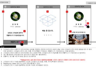 GENTLE BOX 
권 정 현 
카톡ID solorose 
GENTLE BOX GENTLE BOX 
2 배송 중 입니다. 
요청과 스타일에 맞추어 
젠틀박스가 구성되었습니다. 
젠틀박스받기 
다음페이지 연결 
1 
Script 
권 정 현 
카톡ID solorose 
1. 스타일리스트와 사용자가 오프라인에서 상담을 진행하는 중이며 오프라인 상담이 끝날 시에 스타일리스트의 완료 알람을 받아 이 페이 
지로 넘어온다. 스타일리스트의 사진, 이름, 카카오톡ID가 적혀있다. 젠틀박스가 구성되었다는 것을 알려준다. 
2. 스타일리스트와 사용자가 오프라인에서 만나 상담한 후에 스타일리스트가 컨설팅를 하여 젠틀박스가 구성되었다고 알려준다. 
3. ‘받기’를 탭하여 다음 페이지로 넘어가며 이 탭은 항시 활성화한다. 
4. 젠틀박스 받기를 누른 후 배송 중이라 표시해주며 
**Default 메뉴 설정 페이지에서 GENTLE BOX를 누르면 사용자가 진행한 단계의 페이지로 이동한다 
5. 스타일리스트가 구성한 OUTFIT이 나오며 스타일리스트 얼굴, 이름, 카카오톡 ID가 보여진다. 
6. Swiping up / down 하여 상 / 하의 컨텐츠를 볼 수 있다. 
7. 스타일리스트가 구성한 OUTFIT과 하단에 구성된 아이템들이 보인다. 
소개팅 때 입으면 좋은 옷 
이전페이지연결 
4 5 
7 
6 
3 
 