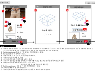 v 
GENTLE BOX 
A.P.C 
4 
00,000원 
M / GREY 
A.P.C 
00,000원 
2 
00,000원 
이전페이지연결 
1 
Script 
v 
v 
구매하기 
3 
5 
6 
총 금액 000,000원 
1. ‘스타일 컨설팅 중입니다.’라고 쓰여진 페이지가 나온다. 이 단계에서는 스타일리스트와 사용자가 오프라인에서 상담을 진행하는 중이며 오 
프라인 상담이 끝날 시에 스타일리스트의 완료 알람을 받아 다음 페이지로 넘어간다. 
2. Swiping up / down하며 상 / 하에 있는 컨텐츠를 볼 수 있다. 
3. Item(상품)을 모두 선택할 수 있다. 
4. 상품의 이름, 가격, 사이즈, 색상 정보를 보여준다. 
5. 상품을 하나씩 선택할 수 있다. 
6. 선택이 이루어지면 구매하기를 누를 수 있다. 
7. 사용자가 돌려보낼 상품을 선택하고 구매하기를 누르고 환송하는 중이면 페이지에 뜨게 한다. 
8. 환송이 완료되면 환송이 완료되었습니다.라고 뜬다. 
**관리자가 환송 확인을 하면 바로 올려준다 
9. Swiping up / down 하여 상 / 하의 컨텐츠를 볼 수 있다. 
10. 구매할 상품들의 총 금액을 보여준다. 
11. 결제하기를 탭하면 입금해야 할 금액과 계좌번호, 계좌 주명을 알려준다. 
다음페이지 연결 
GENTLE BOX 
환송 중 입니다. 
GENTLE BOX 
환송이 완료되었습니다. 
A.P.C 
00,000원 
결제하기 
7 
11 
8 
10 
9 
 