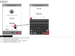 My information 
최 그 림 
Body Size 
키 cm 
몸무게 kg 
Body Size 
Tops 
키 176 cm 
Shirts, Sweaters, Sweatshirts, T-shirt 
몸무게 67 kg 
3 
My information 
프로필사진 / 전신사진 변경 
최 그 림 
Body Size 
키 176 cm 
몸무게 67 kg 
저장 
Tops 
2 
1 
이전페이지연결 
Script 
1. 수정’이라 되어 있은 곳을 탭하여 수정모드로 만든다. 
2. 항목을 탭하여 정보를 수정한다. 
3. 수정모드에서 항목을 탭하면 키보드가 올라온다. 
4. 다음을 탭하면 다음 항목으로 간다. 
4 
 