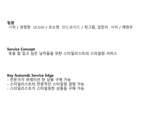 팀원 
기획 / 권정현 UI,GUI / 조소연 안드로이드 / 최그림, 김민지 서버 / 제현우 
Service Concept 
옷을 잘 입고 싶은 남자들을 위한 스타일리스트의 스타일링 서비스 
Key feature& Service Edge 
- 전문가가 큐레이션 한 상품 구매 가능 
- 스타일리스트의 전문적인 스타일링 경험 가능 
- 스타일리스트가 스타일링한 상품들 구매 가능 
 