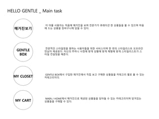 HELLO GENTLE _ Main task 
매거진보기 
GENTLE 
BOX 
MY CLOSET 
MY CART 
이 어플 사용자는 처음에 매거진을 보며 전문가가 큐레이션 한 상품들을 볼 수 있으며 마음 
에 드는 상품을 장바구니에 담을 수 있다. 
전문적인 스타일링을 원하는 사용자들을 위한 서비스이며 한 번의 스타일리스트 오프라인 
만남이 제공된다. 자신의 주머니 사정에 맞게 상황에 맞게 체형에 맞게 스타일리스트가 스 
타일 컨설팅을 해준다. 
GENTLE BOX에서 구입한 매거진에서 직접 보고 구매한 상품들을 카테고리 별로 볼 수 있는 
카테고리이다. 
MAIN / HOME에서 매거진으로 제공된 상품들을 담아둘 수 있는 카테고리이며 담겨있는 
상품들을 구매할 수 있다. 
 