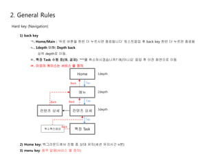 2. General Rules 
Hard key (Navigation) 
1) back key 
ㄱ. Home/Main : ‘뒤로 버튼을 한번 더 누르시면 종료됩니다’ 토스트팝업 후 back key 한번 더 누르면 종료됨 
ㄴ. 1depth 이하: Depth back 
상위 depth로 이동. 
ㄷ. 특정 Task 수행 중(예. 결제): ‘***를 취소하시겠습니까? 예/아니요’ 팝업 후 이전 화면으로 이동 
ㄹ. 이외의 케이스는 서비스 별 정의 
Home 
Tap 
메뉴 
Tap 
Back 
Back 
컨텐츠 상세 
Tap 
특정 Task 
Back 
컨텐츠 상세 
1depth 
2depth 
3depth 
취소확인팝업 
Back 
2) Home key: 백그라운드에서 진행 중 상태 유지(세션 유지시간 n분) 
3) menu key: 동작 없음(서비스 별 정의) 
 