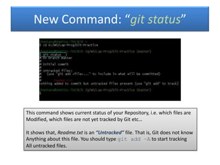 New Command: “git status”
This command shows current status of your Repository, i.e. which files are
Modified, which files are not yet tracked by Git etc…
It shows that, Readme.txt is an “Untracked” file. That is, Git does not know
Anything about this file. You should type git add –A to start tracking
All untracked files.
 