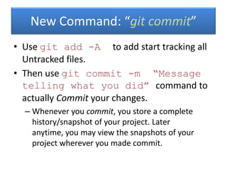 • Use git add -A to add start tracking all
Untracked files.
• Then use git commit -m “Message
telling what you did” command to
actually Commit your changes.
– Whenever you commit, you store a complete
history/snapshot of your project. Later
anytime, you may view the snapshots of your
project wherever you made commit.
New Command: “git commit”
 